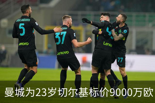 曼城为23岁切尔基标价9000万欧，皇马巴黎都在盯