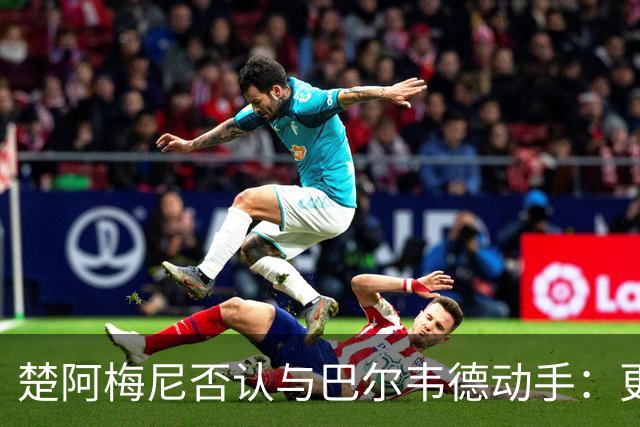 楚阿梅尼否认与巴尔韦德动手：更衣室小摩擦被放大成闹剧